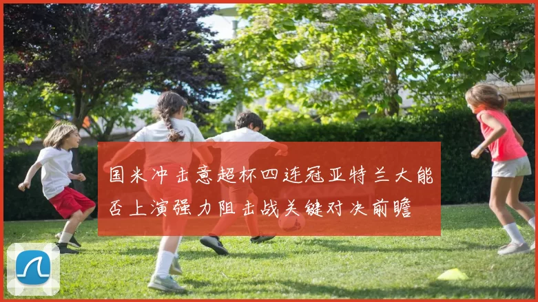 国米冲击意超杯四连冠亚特兰大能否上演强力阻击战关键对决前瞻